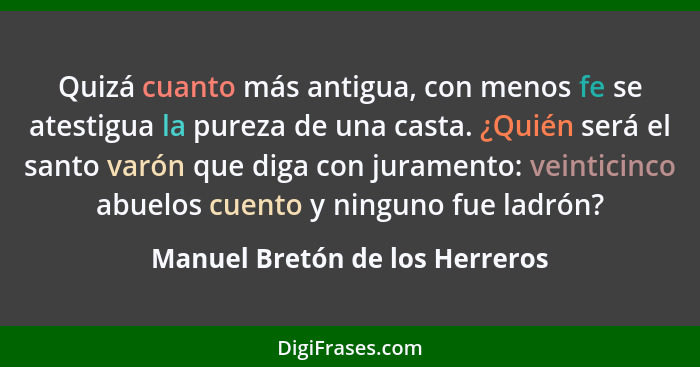 Quizá cuanto más antigua, con menos fe se atestigua la pureza de una casta. ¿Quién será el santo varón que diga con ju... - Manuel Bretón de los Herreros