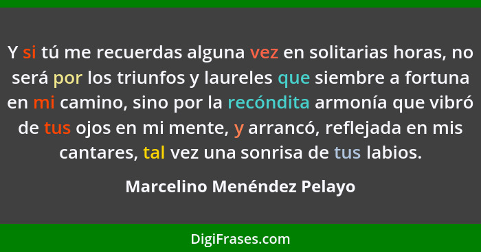 Y si tú me recuerdas alguna vez en solitarias horas, no será por los triunfos y laureles que siembre a fortuna en mi camin... - Marcelino Menéndez Pelayo
