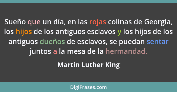 Sueño que un día, en las rojas colinas de Georgia, los hijos de los antiguos esclavos y los hijos de los antiguos dueños de escla... - Martin Luther King