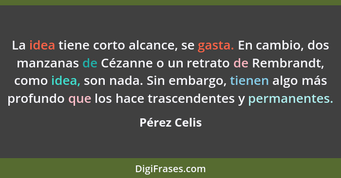 La idea tiene corto alcance, se gasta. En cambio, dos manzanas de Cézanne o un retrato de Rembrandt, como idea, son nada. Sin embargo, t... - Pérez Celis