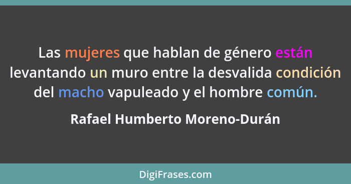 Las mujeres que hablan de género están levantando un muro entre la desvalida condición del macho vapuleado y el hombre... - Rafael Humberto Moreno-Durán