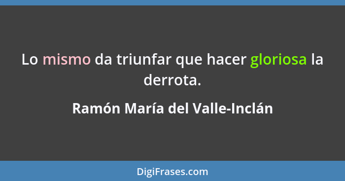 Lo mismo da triunfar que hacer gloriosa la derrota.... - Ramón María del Valle-Inclán