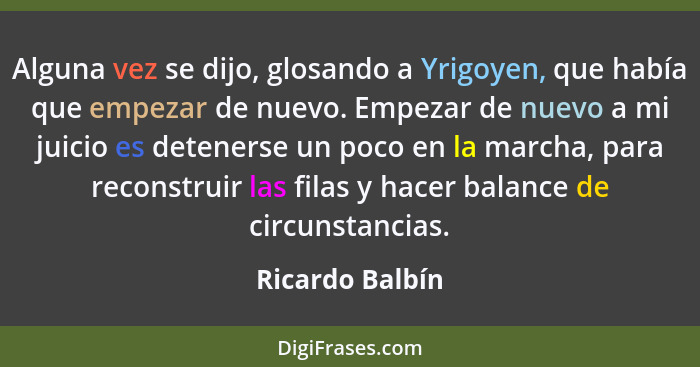 Alguna vez se dijo, glosando a Yrigoyen, que había que empezar de nuevo. Empezar de nuevo a mi juicio es detenerse un poco en la marc... - Ricardo Balbín