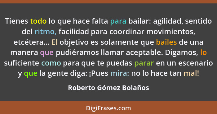 Tienes todo lo que hace falta para bailar: agilidad, sentido del ritmo, facilidad para coordinar movimientos, etcétera... El o... - Roberto Gómez Bolaños