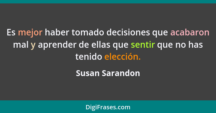 Es mejor haber tomado decisiones que acabaron mal y aprender de ellas que sentir que no has tenido elección.... - Susan Sarandon