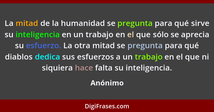 La mitad de la humanidad se pregunta para qué sirve su inteligencia en un trabajo en el que sólo se aprecia su esfuerzo. La otra mitad se pr... - Anónimo