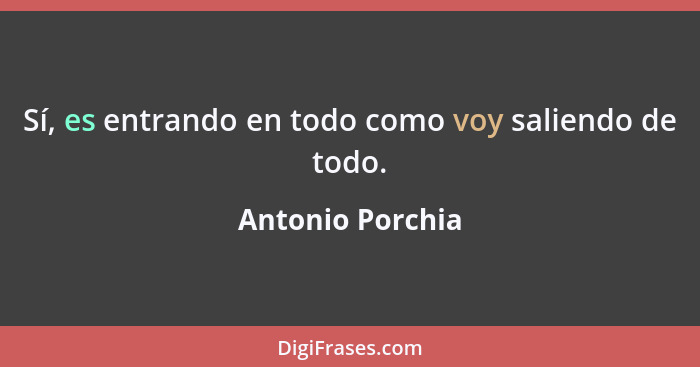 Sí, es entrando en todo como voy saliendo de todo.... - Antonio Porchia