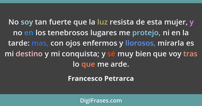 No soy tan fuerte que la luz resista de esta mujer, y no en los tenebrosos lugares me protejo, ni en la tarde: mas, con ojos enfe... - Francesco Petrarca