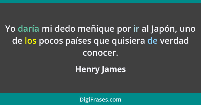 Yo daría mi dedo meñique por ir al Japón, uno de los pocos países que quisiera de verdad conocer.... - Henry James