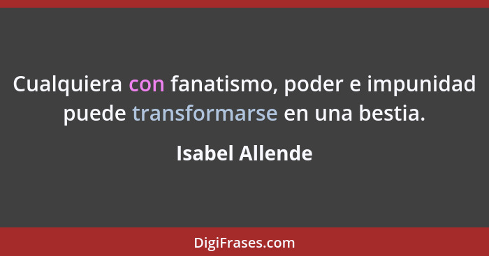 Cualquiera con fanatismo, poder e impunidad puede transformarse en una bestia.... - Isabel Allende