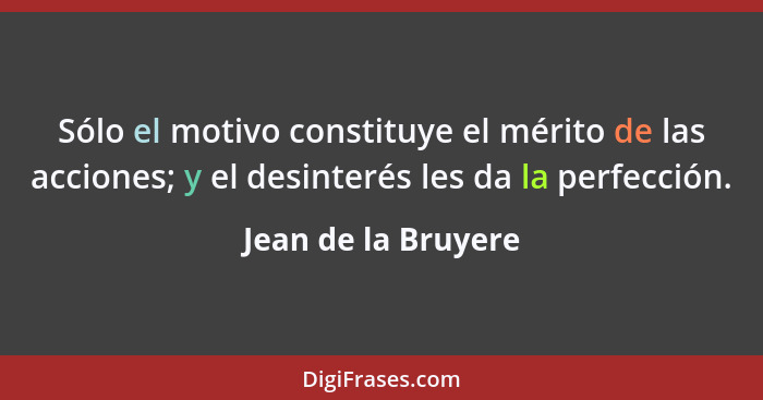 Sólo el motivo constituye el mérito de las acciones; y el desinterés les da la perfección.... - Jean de la Bruyere