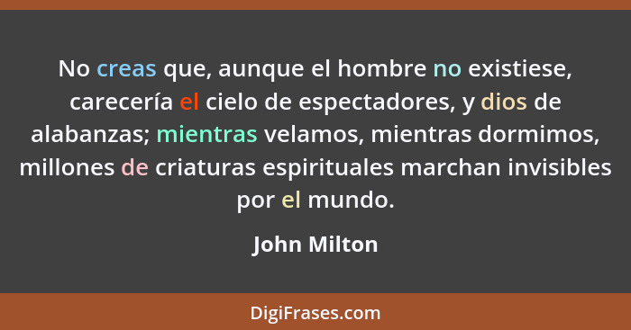 No creas que, aunque el hombre no existiese, carecería el cielo de espectadores, y dios de alabanzas; mientras velamos, mientras dormimo... - John Milton