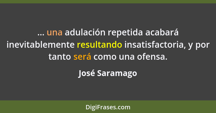 ... una adulación repetida acabará inevitablemente resultando insatisfactoria, y por tanto será como una ofensa.... - José Saramago
