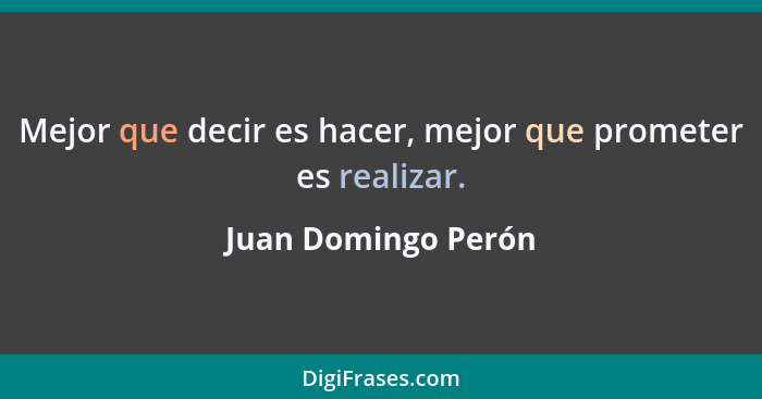 Mejor que decir es hacer, mejor que prometer es realizar.... - Juan Domingo Perón