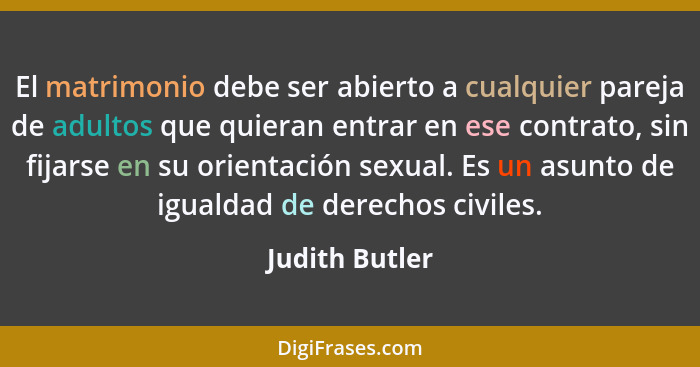 El matrimonio debe ser abierto a cualquier pareja de adultos que quieran entrar en ese contrato, sin fijarse en su orientación sexual.... - Judith Butler