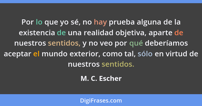 Por lo que yo sé, no hay prueba alguna de la existencia de una realidad objetiva, aparte de nuestros sentidos, y no veo por qué debería... - M. C. Escher