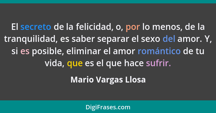 El secreto de la felicidad, o, por lo menos, de la tranquilidad, es saber separar el sexo del amor. Y, si es posible, eliminar el... - Mario Vargas Llosa