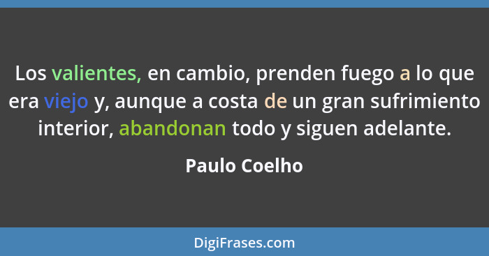 Los valientes, en cambio, prenden fuego a lo que era viejo y, aunque a costa de un gran sufrimiento interior, abandonan todo y siguen a... - Paulo Coelho