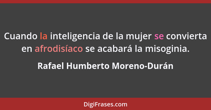 Cuando la inteligencia de la mujer se convierta en afrodisíaco se acabará la misoginia.... - Rafael Humberto Moreno-Durán