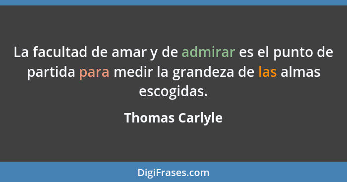 La facultad de amar y de admirar es el punto de partida para medir la grandeza de las almas escogidas.... - Thomas Carlyle