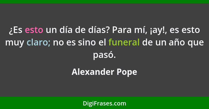 ¿Es esto un día de días? Para mí, ¡ay!, es esto muy claro; no es sino el funeral de un año que pasó.... - Alexander Pope