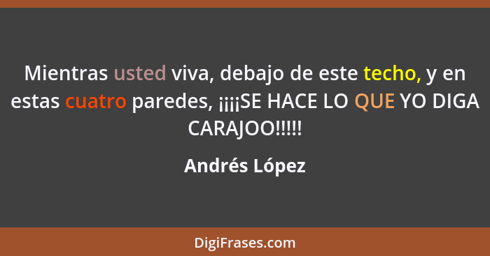 Mientras usted viva, debajo de este techo, y en estas cuatro paredes, ¡¡¡¡SE HACE LO QUE YO DIGA CARAJOO!!!!!... - Andrés López