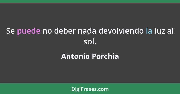 Se puede no deber nada devolviendo la luz al sol.... - Antonio Porchia