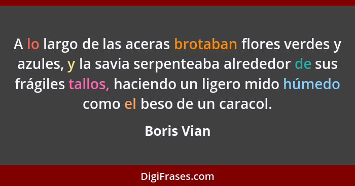 A lo largo de las aceras brotaban flores verdes y azules, y la savia serpenteaba alrededor de sus frágiles tallos, haciendo un ligero mid... - Boris Vian