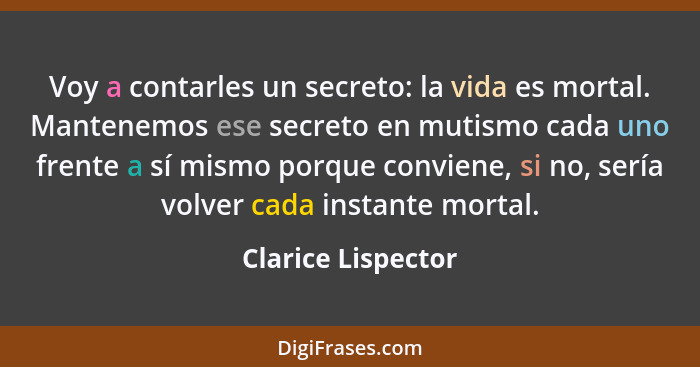 Voy a contarles un secreto: la vida es mortal. Mantenemos ese secreto en mutismo cada uno frente a sí mismo porque conviene, si no... - Clarice Lispector