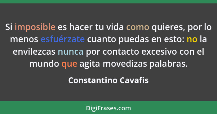 Si imposible es hacer tu vida como quieres, por lo menos esfuérzate cuanto puedas en esto: no la envilezcas nunca por contacto e... - Constantino Cavafis