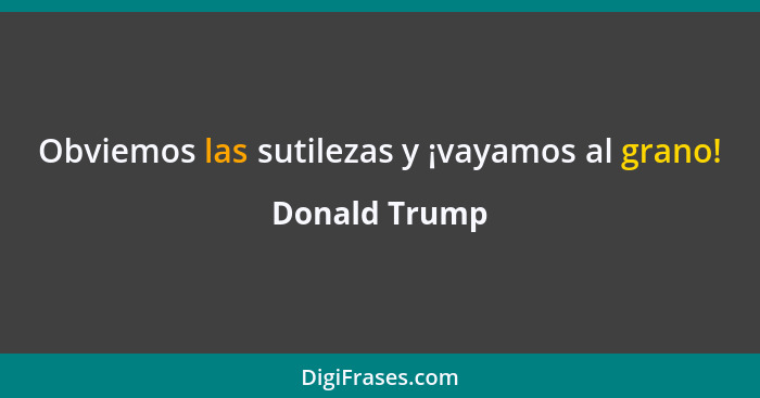 Obviemos las sutilezas y ¡vayamos al grano!... - Donald Trump