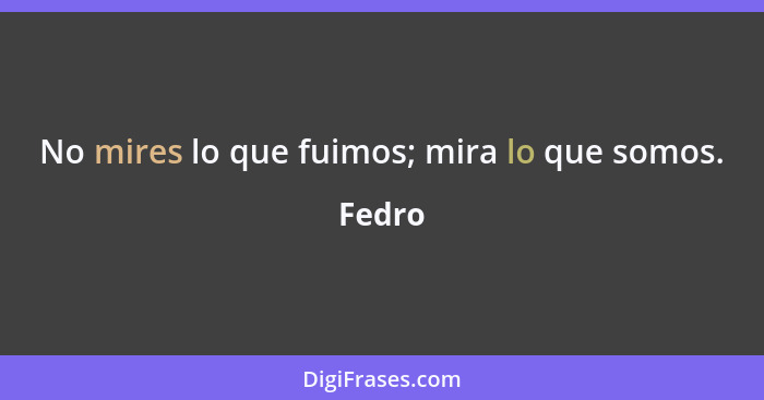 No mires lo que fuimos; mira lo que somos.... - Fedro