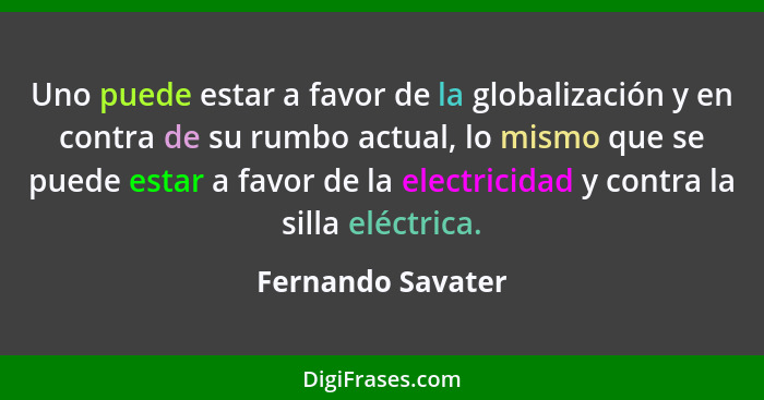 Uno puede estar a favor de la globalización y en contra de su rumbo actual, lo mismo que se puede estar a favor de la electricidad... - Fernando Savater