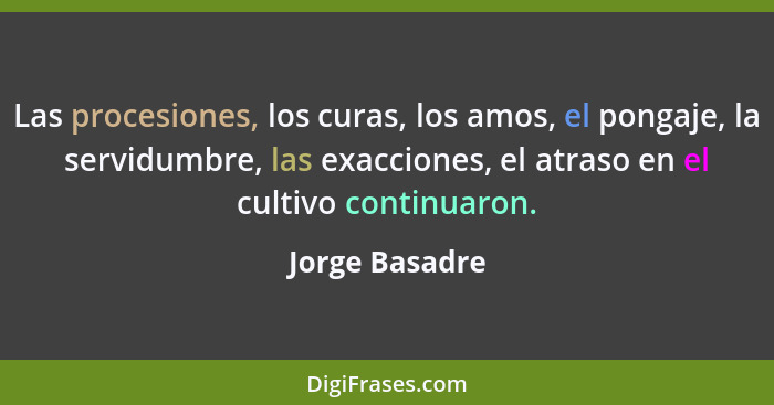 Las procesiones, los curas, los amos, el pongaje, la servidumbre, las exacciones, el atraso en el cultivo continuaron.... - Jorge Basadre