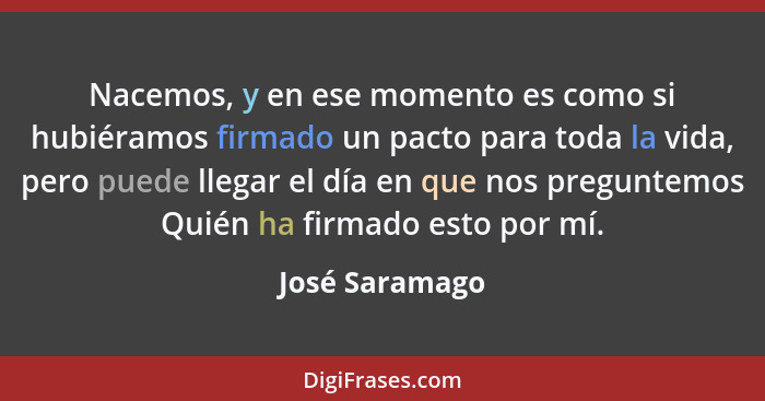 Nacemos, y en ese momento es como si hubiéramos firmado un pacto para toda la vida, pero puede llegar el día en que nos preguntemos Qu... - José Saramago