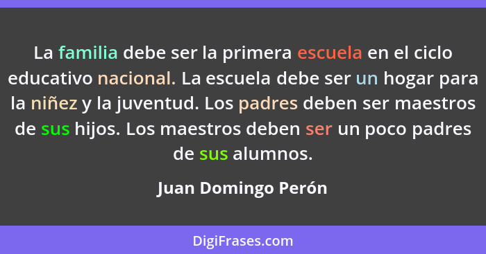 La familia debe ser la primera escuela en el ciclo educativo nacional. La escuela debe ser un hogar para la niñez y la juventud.... - Juan Domingo Perón