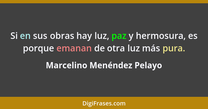 Si en sus obras hay luz, paz y hermosura, es porque emanan de otra luz más pura.... - Marcelino Menéndez Pelayo