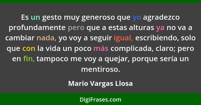Es un gesto muy generoso que yo agradezco profundamente pero que a estas alturas ya no va a cambiar nada, yo voy a seguir igual,... - Mario Vargas Llosa