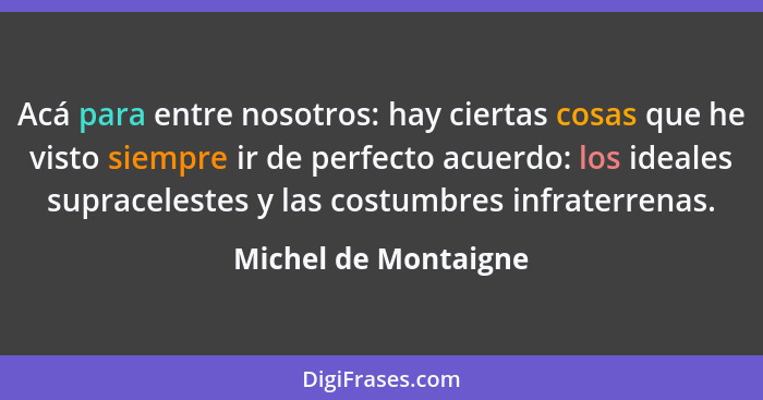 Acá para entre nosotros: hay ciertas cosas que he visto siempre ir de perfecto acuerdo: los ideales supracelestes y las costumbr... - Michel de Montaigne