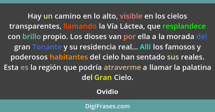 Hay un camino en lo alto, visible en los cielos transparentes, llamando la Vía Láctea, que resplandece con brillo propio. Los dioses van por... - Ovidio