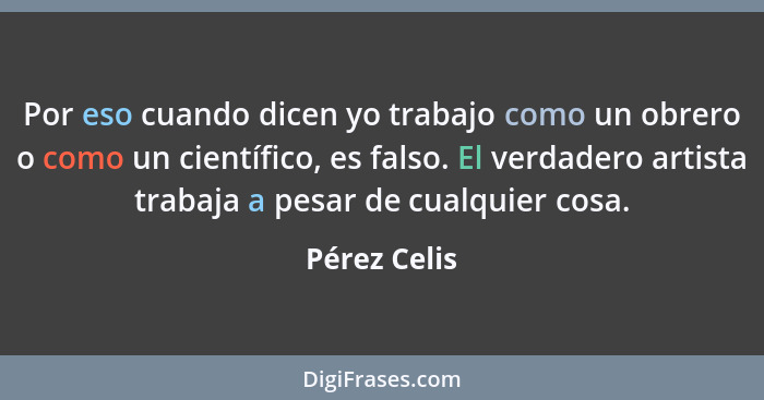 Por eso cuando dicen yo trabajo como un obrero o como un científico, es falso. El verdadero artista trabaja a pesar de cualquier cosa.... - Pérez Celis