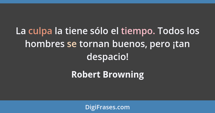 La culpa la tiene sólo el tiempo. Todos los hombres se tornan buenos, pero ¡tan despacio!... - Robert Browning