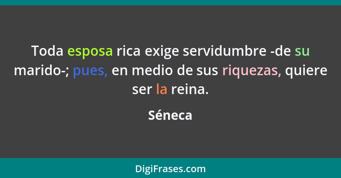 Toda esposa rica exige servidumbre -de su marido-; pues, en medio de sus riquezas, quiere ser la reina.... - Séneca