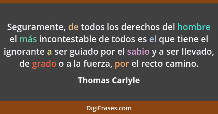 Seguramente, de todos los derechos del hombre el más incontestable de todos es el que tiene el ignorante a ser guiado por el sabio y... - Thomas Carlyle