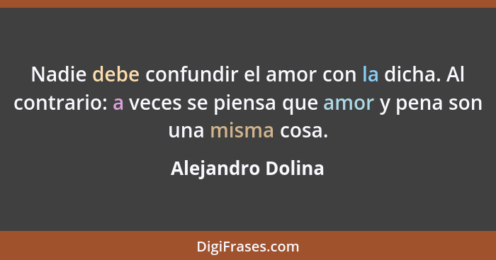 Nadie debe confundir el amor con la dicha. Al contrario: a veces se piensa que amor y pena son una misma cosa.... - Alejandro Dolina