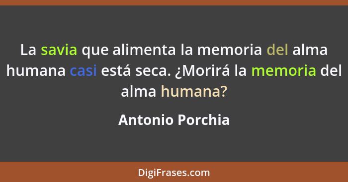La savia que alimenta la memoria del alma humana casi está seca. ¿Morirá la memoria del alma humana?... - Antonio Porchia