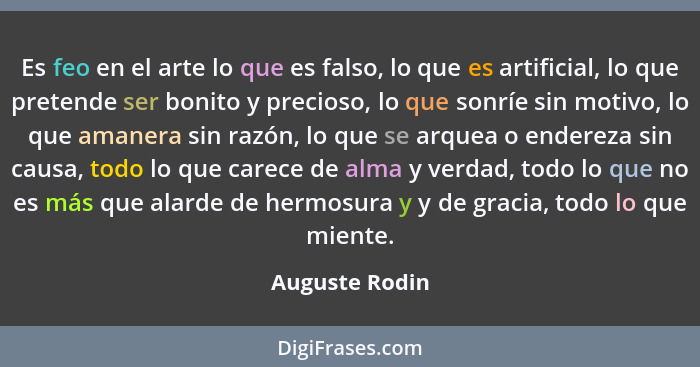 Es feo en el arte lo que es falso, lo que es artificial, lo que pretende ser bonito y precioso, lo que sonríe sin motivo, lo que amane... - Auguste Rodin