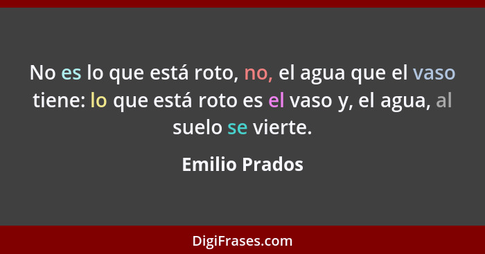 No es lo que está roto, no, el agua que el vaso tiene: lo que está roto es el vaso y, el agua, al suelo se vierte.... - Emilio Prados