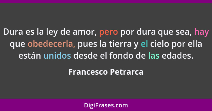 Dura es la ley de amor, pero por dura que sea, hay que obedecerla, pues la tierra y el cielo por ella están unidos desde el fondo... - Francesco Petrarca