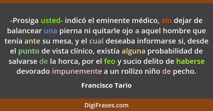 -Prosiga usted- indicó el eminente médico, sin dejar de balancear una pierna ni quitarle ojo a aquel hombre que tenía ante su mesa,... - Francisco Tario